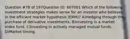 Question #78 of 197Question ID: 607001 Which of the following investment strategies makes sense for an investor who believes in the efficient market hypothesis (EMH)? A)Hedging through the purchase of derivative investments. B)Investing in a market index fund. C)Investing in actively managed mutual funds. D)Market timing.