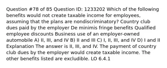 Question #78 of 85 Question ID: 1233202 Which of the following benefits would not create taxable income for employees, assuming that the plans are nondiscriminatory? Country club dues paid by the employer De minimis fringe benefits Qualified employee discounts Business use of an employer-owned automobile A) II, III, and IV B) II and III C) I, II, III, and IV D) I and II Explanation The answer is II, III, and IV. The payment of country club dues by the employer would create taxable income. The other benefits listed are excludible. LO 6.4.1