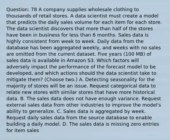 Question: 78 A company supplies wholesale clothing to thousands of retail stores. A data scientist must create a model that predicts the daily sales volume for each item for each store. The data scientist discovers that more than half of the stores have been in business for less than 6 months. Sales data is highly consistent from week to week. Daily data from the database has been aggregated weekly, and weeks with no sales are omitted from the current dataset. Five years (100 MB) of sales data is available in Amazon S3. Which factors will adversely impact the performance of the forecast model to be developed, and which actions should the data scientist take to mitigate them? (Choose two.) A. Detecting seasonality for the majority of stores will be an issue. Request categorical data to relate new stores with similar stores that have more historical data. B. The sales data does not have enough variance. Request external sales data from other industries to improve the model's ability to generalize. C. Sales data is aggregated by week. Request daily sales data from the source database to enable building a daily model. D. The sales data is missing zero entries for item sales