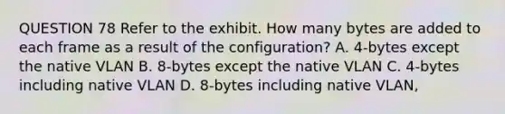 QUESTION 78 Refer to the exhibit. How many bytes are added to each frame as a result of the configuration? A. 4-bytes except the native VLAN B. 8-bytes except the native VLAN C. 4-bytes including native VLAN D. 8-bytes including native VLAN,