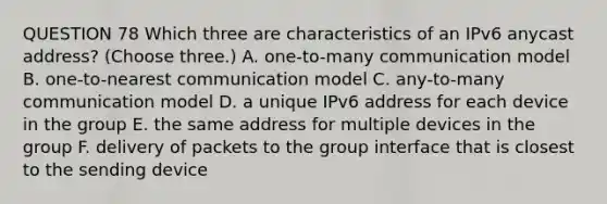 QUESTION 78 Which three are characteristics of an IPv6 anycast address? (Choose three.) A. one-to-many communication model B. one-to-nearest communication model C. any-to-many communication model D. a unique IPv6 address for each device in the group E. the same address for multiple devices in the group F. delivery of packets to the group interface that is closest to the sending device