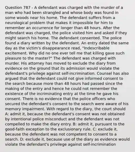 Question 787 - A defendant was charged with the murder of a man who had been strangled and whose body was found in some woods near his home. The defendant suffers from a neurological problem that makes it impossible for him to remember an occurrence for longer than 48 hours. After the defendant was charged, the police visited him and asked if they might search his home. The defendant consented. The police found a diary written by the defendant. An entry dated the same day as the victim's disappearance read, "Indescribable excitement. Why did no one ever tell me that killing gave such pleasure to the master?" The defendant was charged with murder. His attorney has moved to exclude the diary from evidence on the ground that its admission would violate the defendant's privilege against self-incrimination. Counsel has also argued that the defendant could not give informed consent to the search because more than 48 hours had passed since the making of the entry and hence he could not remember the existence of the incriminating entry at the time he gave his consent. There is no evidence that the police officers who secured the defendant's consent to the search were aware of his memory impairment. With regard to the diary, the court should A: admit it, because the defendant's consent was not obtained by intentional police misconduct and the defendant was not compelled to make the diary entry. B: admit it, pursuant to the good-faith exception to the exclusionary rule. C: exclude it, because the defendant was not competent to consent to a search. D: exclude it, because use of the diary as evidence would violate the defendant's privilege against self-incrimination