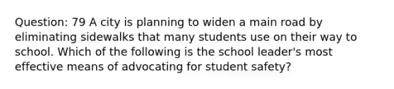 Question: 79 A city is planning to widen a main road by eliminating sidewalks that many students use on their way to school. Which of the following is the school leader's most effective means of advocating for student safety?