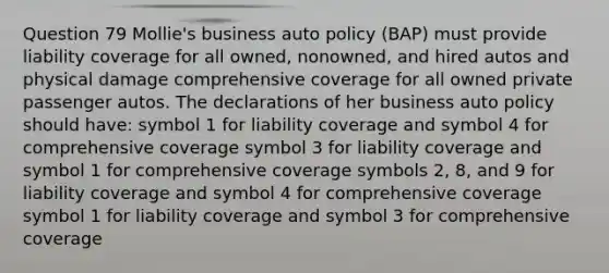 Question 79 Mollie's business auto policy (BAP) must provide liability coverage for all owned, nonowned, and hired autos and physical damage comprehensive coverage for all owned private passenger autos. The declarations of her business auto policy should have: symbol 1 for liability coverage and symbol 4 for comprehensive coverage symbol 3 for liability coverage and symbol 1 for comprehensive coverage symbols 2, 8, and 9 for liability coverage and symbol 4 for comprehensive coverage symbol 1 for liability coverage and symbol 3 for comprehensive coverage