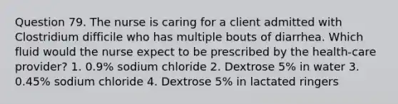 Question 79. The nurse is caring for a client admitted with Clostridium difficile who has multiple bouts of diarrhea. Which fluid would the nurse expect to be prescribed by the health-care provider? 1. 0.9% sodium chloride 2. Dextrose 5% in water 3. 0.45% sodium chloride 4. Dextrose 5% in lactated ringers