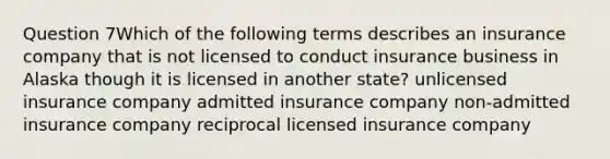 Question 7Which of the following terms describes an insurance company that is not licensed to conduct insurance business in Alaska though it is licensed in another state? unlicensed insurance company admitted insurance company non-admitted insurance company reciprocal licensed insurance company