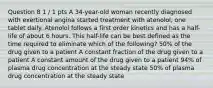 Question 8 1 / 1 pts A 34-year-old woman recently diagnosed with exertional angina started treatment with atenolol, one tablet daily. Atenolol follows a first order kinetics and has a half-life of about 6 hours. This half-life can be best defined as the time required to eliminate which of the following? 50% of the drug given to a patient A constant fraction of the drug given to a patient A constant amount of the drug given to a patient 94% of plasma drug concentration at the steady state 50% of plasma drug concentration at the steady state