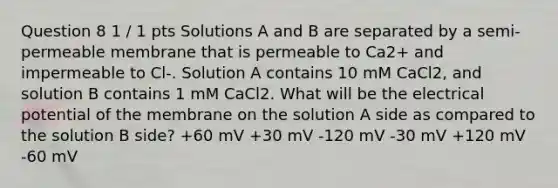 Question 8 1 / 1 pts Solutions A and B are separated by a semi-permeable membrane that is permeable to Ca2+ and impermeable to Cl-. Solution A contains 10 mM CaCl2, and solution B contains 1 mM CaCl2. What will be the electrical potential of the membrane on the solution A side as compared to the solution B side? +60 mV +30 mV -120 mV -30 mV +120 mV -60 mV