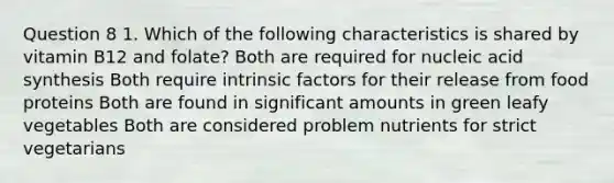 Question 8 1. Which of the following characteristics is shared by vitamin B12 and folate? Both are required for nucleic acid synthesis Both require intrinsic factors for their release from food proteins Both are found in significant amounts in green leafy vegetables Both are considered problem nutrients for strict vegetarians