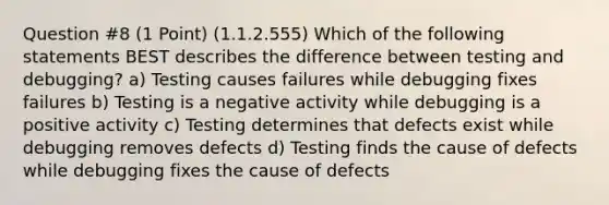 Question #8 (1 Point) (1.1.2.555) Which of the following statements BEST describes the difference between testing and debugging? a) Testing causes failures while debugging fixes failures b) Testing is a negative activity while debugging is a positive activity c) Testing determines that defects exist while debugging removes defects d) Testing finds the cause of defects while debugging fixes the cause of defects