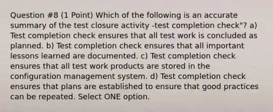 Question #8 (1 Point) Which of the following is an accurate summary of the test closure activity -test completion check"? a) Test completion check ensures that all test work is concluded as planned. b) Test completion check ensures that all important lessons learned are documented. c) Test completion check ensures that all test work products are stored in the configuration management system. d) Test completion check ensures that plans are established to ensure that good practices can be repeated. Select ONE option.