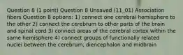 Question 8 (1 point) Question 8 Unsaved (11_01) Association fibers Question 8 options: 1) connect one cerebral hemisphere to the other 2) connect the cerebrum to other parts of the brain and spinal cord 3) connect areas of the cerebral cortex within the same hemisphere 4) connect groups of functionally related nuclei between the cerebrum, diencephalon and midbrain