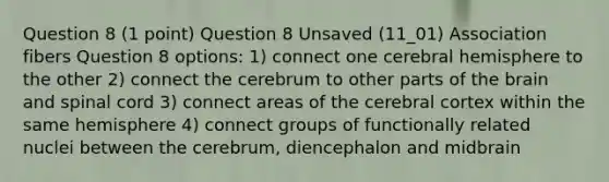 Question 8 (1 point) Question 8 Unsaved (11_01) Association fibers Question 8 options: 1) connect one cerebral hemisphere to the other 2) connect the cerebrum to other parts of the brain and spinal cord 3) connect areas of the cerebral cortex within the same hemisphere 4) connect groups of functionally related nuclei between the cerebrum, diencephalon and midbrain