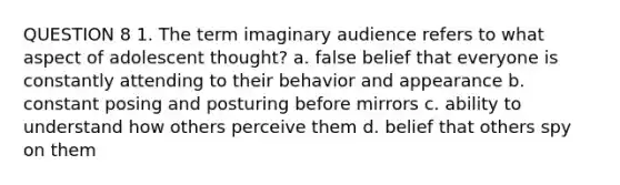 QUESTION 8 1. The term imaginary audience refers to what aspect of adolescent thought? a. false belief that everyone is constantly attending to their behavior and appearance b. constant posing and posturing before mirrors c. ability to understand how others perceive them d. belief that others spy on them