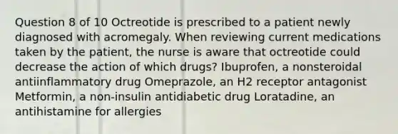 Question 8 of 10 Octreotide is prescribed to a patient newly diagnosed with acromegaly. When reviewing current medications taken by the patient, the nurse is aware that octreotide could decrease the action of which drugs? Ibuprofen, a nonsteroidal antiinflammatory drug Omeprazole, an H2 receptor antagonist Metformin, a non-insulin antidiabetic drug Loratadine, an antihistamine for allergies