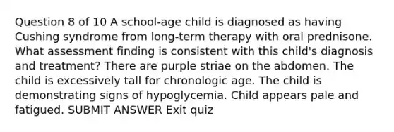 Question 8 of 10 A school-age child is diagnosed as having Cushing syndrome from long-term therapy with oral prednisone. What assessment finding is consistent with this child's diagnosis and treatment? There are purple striae on the abdomen. The child is excessively tall for chronologic age. The child is demonstrating signs of hypoglycemia. Child appears pale and fatigued. SUBMIT ANSWER Exit quiz