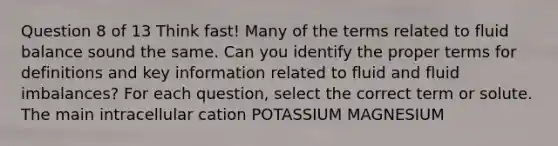 Question 8 of 13 Think fast! Many of the terms related to fluid balance sound the same. Can you identify the proper terms for definitions and key information related to fluid and fluid imbalances? For each question, select the correct term or solute. The main intracellular cation POTASSIUM MAGNESIUM