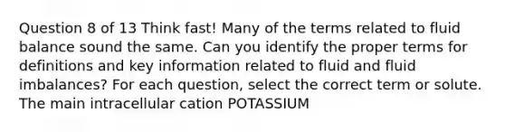 Question 8 of 13 Think fast! Many of the terms related to fluid balance sound the same. Can you identify the proper terms for definitions and key information related to fluid and fluid imbalances? For each question, select the correct term or solute. The main intracellular cation POTASSIUM