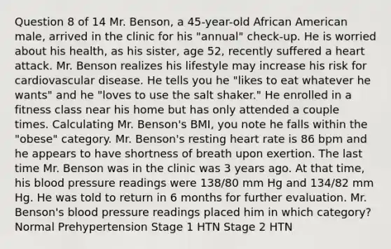 Question 8 of 14 Mr. Benson, a 45-year-old African American male, arrived in the clinic for his "annual" check-up. He is worried about his health, as his sister, age 52, recently suffered a heart attack. Mr. Benson realizes his lifestyle may increase his risk for cardiovascular disease. He tells you he "likes to eat whatever he wants" and he "loves to use the salt shaker." He enrolled in a fitness class near his home but has only attended a couple times. Calculating Mr. Benson's BMI, you note he falls within the "obese" category. Mr. Benson's resting heart rate is 86 bpm and he appears to have shortness of breath upon exertion. The last time Mr. Benson was in the clinic was 3 years ago. At that time, his blood pressure readings were 138/80 mm Hg and 134/82 mm Hg. He was told to return in 6 months for further evaluation. Mr. Benson's blood pressure readings placed him in which category? Normal Prehypertension Stage 1 HTN Stage 2 HTN