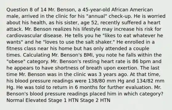 Question 8 of 14 Mr. Benson, a 45-year-old African American male, arrived in the clinic for his "annual" check-up. He is worried about his health, as his sister, age 52, recently suffered a heart attack. Mr. Benson realizes his lifestyle may increase his risk for cardiovascular disease. He tells you he "likes to eat whatever he wants" and he "loves to use the salt shaker." He enrolled in a fitness class near his home but has only attended a couple times. Calculating Mr. Benson's BMI, you note he falls within the "obese" category. Mr. Benson's resting heart rate is 86 bpm and he appears to have shortness of breath upon exertion. The last time Mr. Benson was in the clinic was 3 years ago. At that time, his blood pressure readings were 138/80 mm Hg and 134/82 mm Hg. He was told to return in 6 months for further evaluation. Mr. Benson's blood pressure readings placed him in which category? Normal Elevated Stage 1 HTN Stage 2 HTN