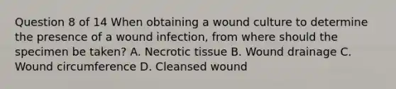 Question 8 of 14 When obtaining a wound culture to determine the presence of a wound infection, from where should the specimen be taken? A. Necrotic tissue B. Wound drainage C. Wound circumference D. Cleansed wound