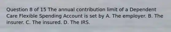 Question 8 of 15 The annual contribution limit of a Dependent Care Flexible Spending Account is set by A. The employer. B. The insurer. C. The insured. D. The IRS.