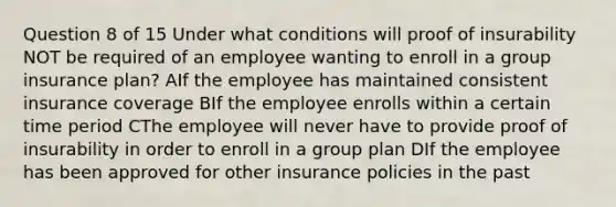 Question 8 of 15 Under what conditions will proof of insurability NOT be required of an employee wanting to enroll in a group insurance plan? AIf the employee has maintained consistent insurance coverage BIf the employee enrolls within a certain time period CThe employee will never have to provide proof of insurability in order to enroll in a group plan DIf the employee has been approved for other insurance policies in the past