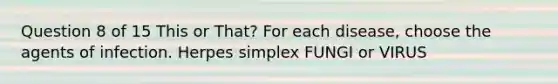 Question 8 of 15 This or That? For each disease, choose the agents of infection. Herpes simplex FUNGI or VIRUS