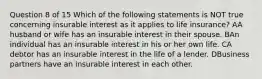 Question 8 of 15 Which of the following statements is NOT true concerning insurable interest as it applies to life insurance? AA husband or wife has an insurable interest in their spouse. BAn individual has an insurable interest in his or her own life. CA debtor has an insurable interest in the life of a lender. DBusiness partners have an insurable interest in each other.