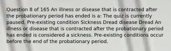 Question 8 of 165 An illness or disease that is contracted after the probationary period has ended is a: The quiz is currently paused. Pre-existing condition Sickness Dread disease Dread An illness or disease that is contracted after the probationary period has ended is considered a sickness. Pre-existing conditions occur before the end of the probationary period.