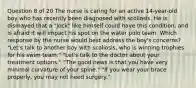 Question 8 of 20 The nurse is caring for an active 14-year-old boy who has recently been diagnosed with scoliosis. He is dismayed that a "jock" like himself could have this condition, and is afraid it will impact his spot on the water polo team. Which response by the nurse would best address the boy's concerns? "Let's talk to another boy with scoliosis, who is winning trophies for his swim team." "Let's talk to the doctor about your treatment options." "The good news is that you have very minimal curvature of your spine." "If you wear your brace properly, you may not need surgery."