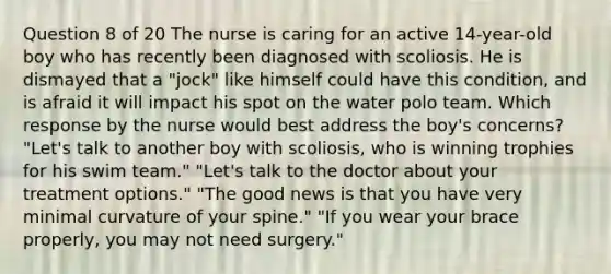 Question 8 of 20 The nurse is caring for an active 14-year-old boy who has recently been diagnosed with scoliosis. He is dismayed that a "jock" like himself could have this condition, and is afraid it will impact his spot on the water polo team. Which response by the nurse would best address the boy's concerns? "Let's talk to another boy with scoliosis, who is winning trophies for his swim team." "Let's talk to the doctor about your treatment options." "The good news is that you have very minimal curvature of your spine." "If you wear your brace properly, you may not need surgery."