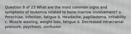 Question 8 of 23 What are the most common signs and symptoms of leukemia related to bone marrow involvement? a. Petechiae, infection, fatigue b. Headache, papilledema, irritability c. Muscle wasting, weight loss, fatigue d. Decreased intracranial pressure, psychosis, confusion