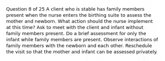 Question 8 of 25 A client who is stable has family members present when the nurse enters the birthing suite to assess the mother and newborn. What action should the nurse implement at this time? Ask to meet with the client and infant without family members present. Do a brief assessment for only the infant while family members are present. Observe interactions of family members with the newborn and each other. Reschedule the visit so that the mother and infant can be assessed privately.