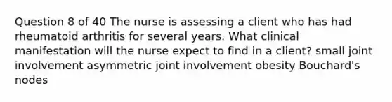 Question 8 of 40 The nurse is assessing a client who has had rheumatoid arthritis for several years. What clinical manifestation will the nurse expect to find in a client? small joint involvement asymmetric joint involvement obesity Bouchard's nodes