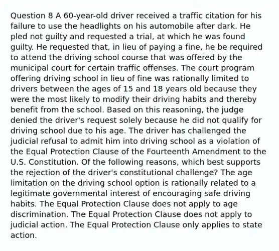 Question 8 A 60-year-old driver received a traffic citation for his failure to use the headlights on his automobile after dark. He pled not guilty and requested a trial, at which he was found guilty. He requested that, in lieu of paying a fine, he be required to attend the driving school course that was offered by the municipal court for certain traffic offenses. The court program offering driving school in lieu of fine was rationally limited to drivers between the ages of 15 and 18 years old because they were the most likely to modify their driving habits and thereby benefit from the school. Based on this reasoning, the judge denied the driver's request solely because he did not qualify for driving school due to his age. The driver has challenged the judicial refusal to admit him into driving school as a violation of the Equal Protection Clause of the Fourteenth Amendment to the U.S. Constitution. Of the following reasons, which best supports the rejection of the driver's constitutional challenge? The age limitation on the driving school option is rationally related to a legitimate governmental interest of encouraging safe driving habits. The Equal Protection Clause does not apply to age discrimination. The Equal Protection Clause does not apply to judicial action. The Equal Protection Clause only applies to state action.