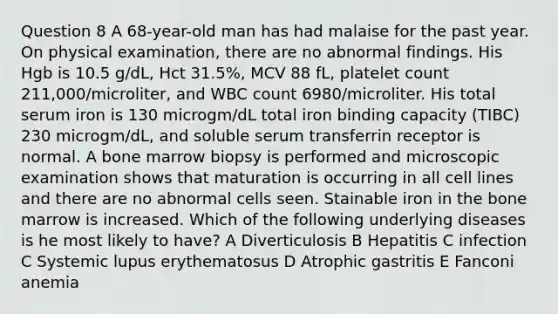 Question 8 A 68-year-old man has had malaise for the past year. On physical examination, there are no abnormal findings. His Hgb is 10.5 g/dL, Hct 31.5%, MCV 88 fL, platelet count 211,000/microliter, and WBC count 6980/microliter. His total serum iron is 130 microgm/dL total iron binding capacity (TIBC) 230 microgm/dL, and soluble serum transferrin receptor is normal. A bone marrow biopsy is performed and microscopic examination shows that maturation is occurring in all cell lines and there are no abnormal cells seen. Stainable iron in the bone marrow is increased. Which of the following underlying diseases is he most likely to have? A Diverticulosis B Hepatitis C infection C Systemic lupus erythematosus D Atrophic gastritis E Fanconi anemia