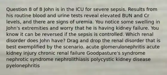 Question 8 of 8 John is in the ICU for severe sepsis. Results from his routine blood and urine tests reveal elevated BUN and Cr levels, and there are signs of uremia. You notice some swelling in John's extremities and worry that he is having kidney failure. You know it can be reversed if the sepsis is controlled. Which renal disorder does John have? Drag and drop the renal disorder that is best exemplified by the scenario. acute glomerulonephritis acute kidney injury chronic renal failure Goodpasture's syndrome nephrotic syndrome nephrolithiasis polycystic kidney disease pyelonephritis