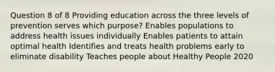 Question 8 of 8 Providing education across the three levels of prevention serves which purpose? Enables populations to address health issues individually Enables patients to attain optimal health Identifies and treats health problems early to eliminate disability Teaches people about Healthy People 2020