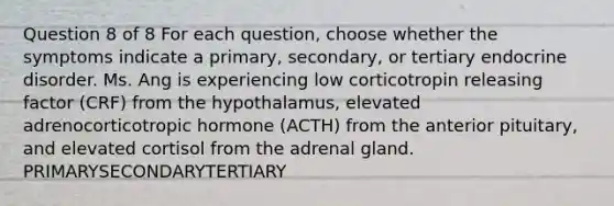 Question 8 of 8 For each question, choose whether the symptoms indicate a primary, secondary, or tertiary endocrine disorder. Ms. Ang is experiencing low corticotropin releasing factor (CRF) from the hypothalamus, elevated adrenocorticotropic hormone (ACTH) from the anterior pituitary, and elevated cortisol from the adrenal gland. PRIMARYSECONDARYTERTIARY