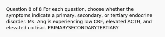 Question 8 of 8 For each question, choose whether the symptoms indicate a primary, secondary, or tertiary endocrine disorder. Ms. Ang is experiencing low CRF, elevated ACTH, and elevated cortisol. PRIMARYSECONDARYTERTIARY