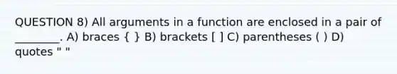 QUESTION 8) All arguments in a function are enclosed in a pair of ________. A) braces ( ) B) brackets [ ] C) parentheses ( ) D) quotes " "