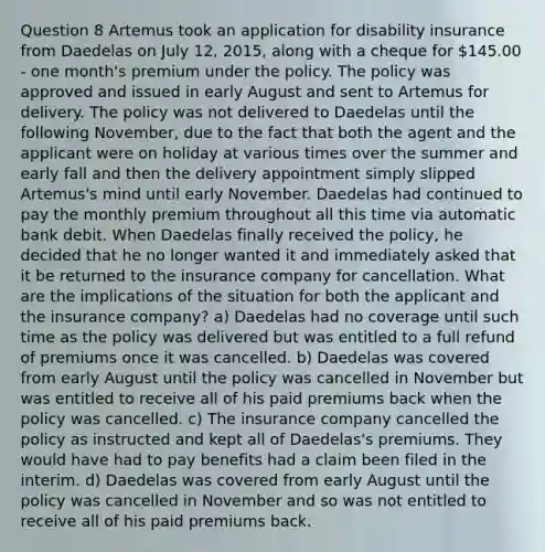 Question 8 Artemus took an application for disability insurance from Daedelas on July 12, 2015, along with a cheque for 145.00 - one month's premium under the policy. The policy was approved and issued in early August and sent to Artemus for delivery. The policy was not delivered to Daedelas until the following November, due to the fact that both the agent and the applicant were on holiday at various times over the summer and early fall and then the delivery appointment simply slipped Artemus's mind until early November. Daedelas had continued to pay the monthly premium throughout all this time via automatic bank debit. When Daedelas finally received the policy, he decided that he no longer wanted it and immediately asked that it be returned to the insurance company for cancellation. What are the implications of the situation for both the applicant and the insurance company? a) Daedelas had no coverage until such time as the policy was delivered but was entitled to a full refund of premiums once it was cancelled. b) Daedelas was covered from early August until the policy was cancelled in November but was entitled to receive all of his paid premiums back when the policy was cancelled. c) The insurance company cancelled the policy as instructed and kept all of Daedelas's premiums. They would have had to pay benefits had a claim been filed in the interim. d) Daedelas was covered from early August until the policy was cancelled in November and so was not entitled to receive all of his paid premiums back.