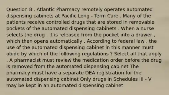 Question 8 . Atlantic Pharmacy remotely operates automated dispensing cabinets at Pacific Long - Term Care . Many of the patients receive controlled drugs that are stored in removable pockets of the automated dispensing cabinets . When a nurse selects the drug , it is released from the pocket into a drawer , which then opens automatically . According to federal law , the use of the automated dispensing cabinet in this manner must abide by which of the following regulations ? Select all that apply . A pharmacist must review the medication order before the drug is removed from the automated dispensing cabinet The pharmacy must have a separate DEA registration for the automated dispensing cabinet Only drugs in Schedules III - V may be kept in an automated dispensing cabinet