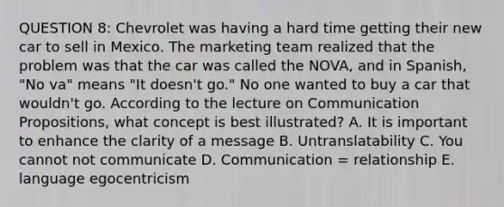 QUESTION 8: Chevrolet was having a hard time getting their new car to sell in Mexico. The marketing team realized that the problem was that the car was called the NOVA, and in Spanish, "No va" means "It doesn't go." No one wanted to buy a car that wouldn't go. According to the lecture on Communication Propositions, what concept is best illustrated? A. It is important to enhance the clarity of a message B. Untranslatability C. You cannot not communicate D. Communication = relationship E. language egocentricism