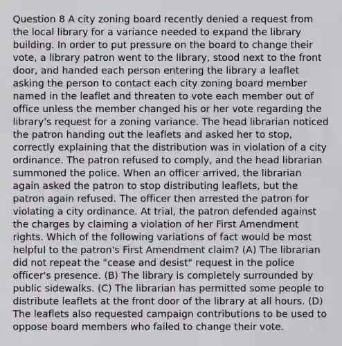 Question 8 A city zoning board recently denied a request from the local library for a variance needed to expand the library building. In order to put pressure on the board to change their vote, a library patron went to the library, stood next to the front door, and handed each person entering the library a leaflet asking the person to contact each city zoning board member named in the leaflet and threaten to vote each member out of office unless the member changed his or her vote regarding the library's request for a zoning variance. The head librarian noticed the patron handing out the leaflets and asked her to stop, correctly explaining that the distribution was in violation of a city ordinance. The patron refused to comply, and the head librarian summoned the police. When an officer arrived, the librarian again asked the patron to stop distributing leaflets, but the patron again refused. The officer then arrested the patron for violating a city ordinance. At trial, the patron defended against the charges by claiming a violation of her First Amendment rights. Which of the following variations of fact would be most helpful to the patron's First Amendment claim? (A) The librarian did not repeat the "cease and desist" request in the police officer's presence. (B) The library is completely surrounded by public sidewalks. (C) The librarian has permitted some people to distribute leaflets at the front door of the library at all hours. (D) The leaflets also requested campaign contributions to be used to oppose board members who failed to change their vote.