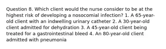 Question 8. Which client would the nurse consider to be at the highest risk of developing a nosocomial infection? 1. A 65-year-old client with an indwelling urinary catheter 2. A 30-year-old client admitted for dehydration 3. A 45-year-old client being treated for a gastrointestinal bleed 4. An 80-year-old client admitted with pneumonia