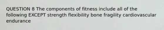 QUESTION 8 The components of fitness include all of the following EXCEPT strength flexibility bone fragility cardiovascular endurance