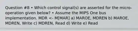 Question #8 • Which control signal(s) are asserted for the micro-operation given below? • Assume the MIPS One bus implementation. MDR <- M[MAR] a) MAROE, MDREN b) MAROE, MDREN, Write c) MDREN, Read d) Write e) Read