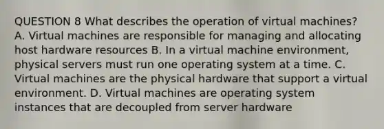 QUESTION 8 What describes the operation of virtual machines? A. Virtual machines are responsible for managing and allocating host hardware resources B. In a virtual machine environment, physical servers must run one operating system at a time. C. Virtual machines are the physical hardware that support a virtual environment. D. Virtual machines are operating system instances that are decoupled from server hardware